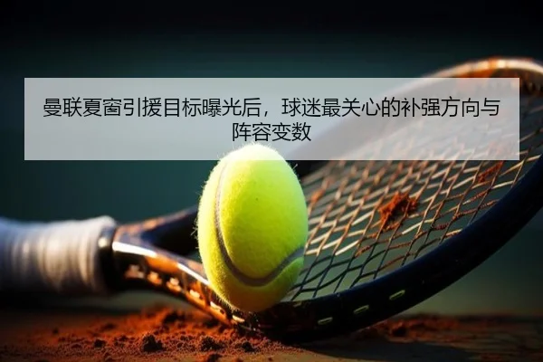 曼联夏窗引援目标曝光后，球迷最关心的补强方向与阵容变数