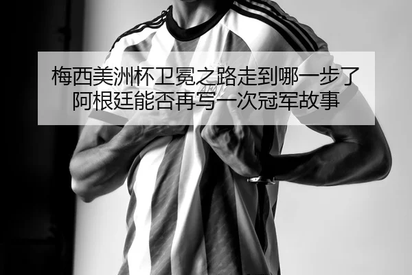 梅西美洲杯卫冕之路走到哪一步了 阿根廷能否再写一次冠军故事